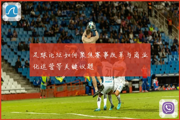 足球论坛如何聚焦赛事改革与商业化运营等关键议题